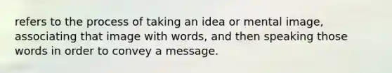 refers to the process of taking an idea or mental image, associating that image with words, and then speaking those words in order to convey a message.