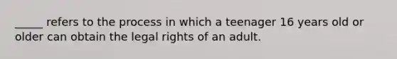 _____ refers to the process in which a teenager 16 years old or older can obtain the legal rights of an adult.