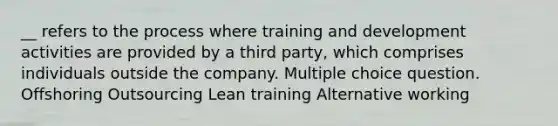 __ refers to the process where training and development activities are provided by a third party, which comprises individuals outside the company. Multiple choice question. Offshoring Outsourcing Lean training Alternative working