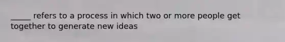 _____ refers to a process in which two or more people get together to generate new ideas