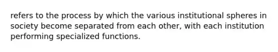 refers to the process by which the various institutional spheres in society become separated from each other, with each institution performing specialized functions.