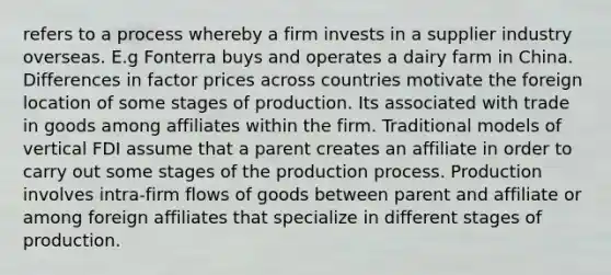 refers to a process whereby a firm invests in a supplier industry overseas. E.g Fonterra buys and operates a dairy farm in China. Differences in factor prices across countries motivate the foreign location of some stages of production. Its associated with trade in goods among affiliates within the firm. Traditional models of vertical FDI assume that a parent creates an affiliate in order to carry out some stages of the production process. Production involves intra-firm flows of goods between parent and affiliate or among foreign affiliates that specialize in different stages of production.