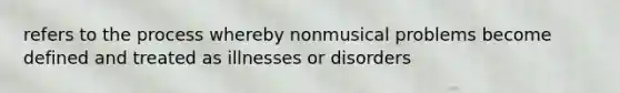 refers to the process whereby nonmusical problems become defined and treated as illnesses or disorders