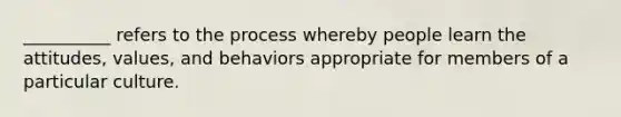 __________ refers to the process whereby people learn the attitudes, values, and behaviors appropriate for members of a particular culture.