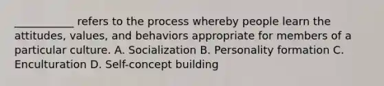 ___________ refers to the process whereby people learn the attitudes, values, and behaviors appropriate for members of a particular culture. A. Socialization B. Personality formation C. Enculturation D. Self-concept building