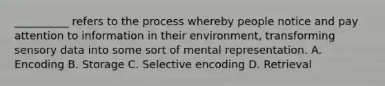 __________ refers to the process whereby people notice and pay attention to information in their environment, transforming sensory data into some sort of mental representation. A. Encoding B. Storage C. Selective encoding D. Retrieval