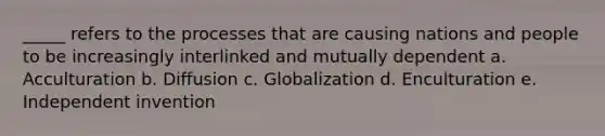 _____ refers to the processes that are causing nations and people to be increasingly interlinked and mutually dependent a. Acculturation b. Diffusion c. Globalization d. Enculturation e. Independent invention