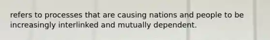 refers to processes that are causing nations and people to be increasingly interlinked and mutually dependent.