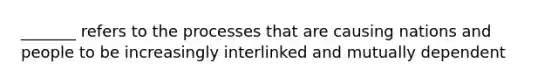 _______ refers to the processes that are causing nations and people to be increasingly interlinked and mutually dependent