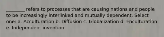 ________ refers to processes that are causing nations and people to be increasingly interlinked and mutually dependent. Select one: a. Acculturation b. Diffusion c. Globalization d. Enculturation e. Independent invention