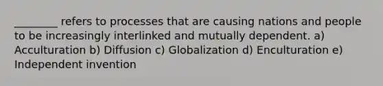 ________ refers to processes that are causing nations and people to be increasingly interlinked and mutually dependent. a) Acculturation b) Diffusion c) Globalization d) Enculturation e) Independent invention