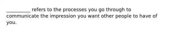 __________ refers to the processes you go through to communicate the impression you want other people to have of you.