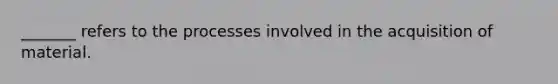 _______ refers to the processes involved in the acquisition of material.