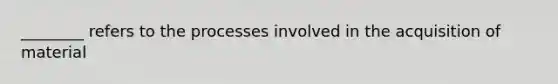 ________ refers to the processes involved in the acquisition of material