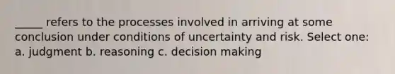 _____ refers to the processes involved in arriving at some conclusion under conditions of uncertainty and risk. Select one: a. judgment b. reasoning c. decision making