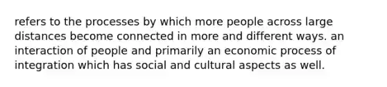 refers to the processes by which more people across large distances become connected in more and different ways. an interaction of people and primarily an economic process of integration which has social and cultural aspects as well.