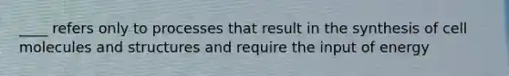 ____ refers only to processes that result in the synthesis of cell molecules and structures and require the input of energy