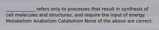 _____________ refers only to processes that result in synthesis of cell molecules and structures, and require the input of energy. Metabolism Anabolism Catabolism None of the above are correct.