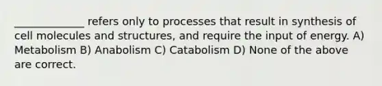 _____________ refers only to processes that result in synthesis of cell molecules and structures, and require the input of energy. A) Metabolism B) Anabolism C) Catabolism D) None of the above are correct.