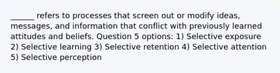 ______ refers to processes that screen out or modify ideas, messages, and information that conflict with previously learned attitudes and beliefs. Question 5 options: 1) Selective exposure 2) Selective learning 3) Selective retention 4) Selective attention 5) Selective perception