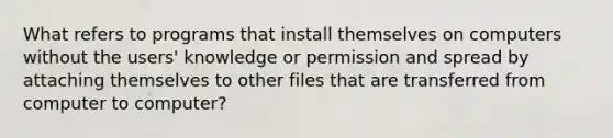 What refers to programs that install themselves on computers without the users' knowledge or permission and spread by attaching themselves to other files that are transferred from computer to computer?