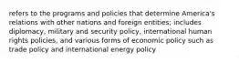 refers to the programs and policies that determine America's relations with other nations and foreign entities; includes diplomacy, military and security policy, international human rights policies, and various forms of economic policy such as trade policy and international energy policy