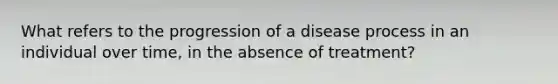 What refers to the progression of a disease process in an individual over time, in the absence of treatment?