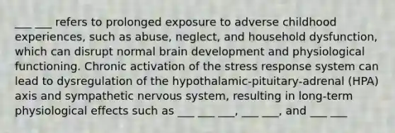 ___ ___ refers to prolonged exposure to adverse childhood experiences, such as abuse, neglect, and household dysfunction, which can disrupt normal brain development and physiological functioning. Chronic activation of the stress response system can lead to dysregulation of the hypothalamic-pituitary-adrenal (HPA) axis and sympathetic nervous system, resulting in long-term physiological effects such as ___ ___ ___, ___ ___, and ___ ___