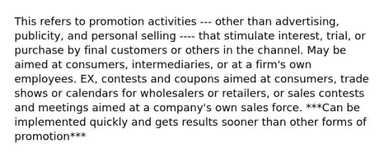 This refers to promotion activities --- other than advertising, publicity, and personal selling ---- that stimulate interest, trial, or purchase by final customers or others in the channel. May be aimed at consumers, intermediaries, or at a firm's own employees. EX, contests and coupons aimed at consumers, trade shows or calendars for wholesalers or retailers, or sales contests and meetings aimed at a company's own sales force. ***Can be implemented quickly and gets results sooner than other forms of promotion***