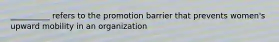 __________ refers to the promotion barrier that prevents women's upward mobility in an organization