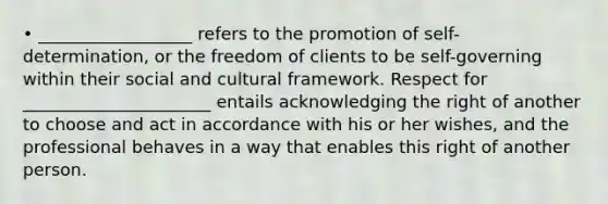 • __________________ refers to the promotion of self-determination, or the freedom of clients to be self-governing within their social and cultural framework. Respect for ______________________ entails acknowledging the right of another to choose and act in accordance with his or her wishes, and the professional behaves in a way that enables this right of another person.