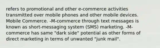 refers to promotional and other e-commerce activities transmitted over mobile phones and other mobile devices. Mobile Commerce. -M-commerce through text messages is known as short-messaging system (SMS) marketing. -M-commerce has same "dark side" potential as other forms of direct marketing in terms of unwanted "junk mail".