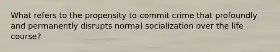 What refers to the propensity to commit crime that profoundly and permanently disrupts normal socialization over the life course?