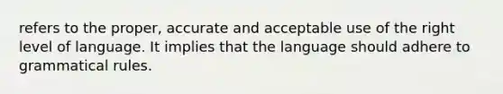 refers to the proper, accurate and acceptable use of the right level of language. It implies that the language should adhere to grammatical rules.