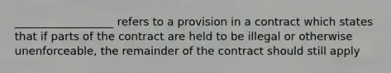 __________________ refers to a provision in a contract which states that if parts of the contract are held to be illegal or otherwise unenforceable, the remainder of the contract should still apply