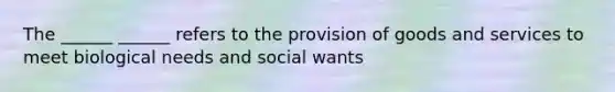 The ______ ______ refers to the provision of goods and services to meet biological needs and social wants