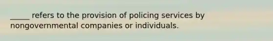 _____ refers to the provision of policing services by nongovernmental companies or individuals.