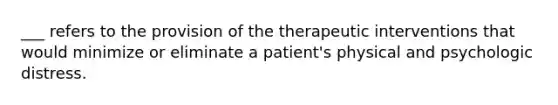 ___ refers to the provision of the therapeutic interventions that would minimize or eliminate a patient's physical and psychologic distress.