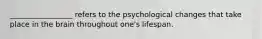 _________________ refers to the psychological changes that take place in the brain throughout one's lifespan.