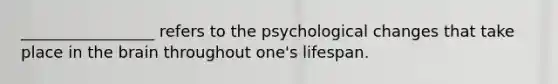 _________________ refers to the psychological changes that take place in the brain throughout one's lifespan.