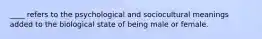 ____ refers to the psychological and sociocultural meanings added to the biological state of being male or female.