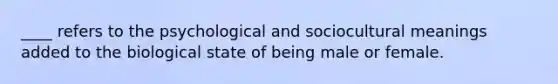 ____ refers to the psychological and sociocultural meanings added to the biological state of being male or female.