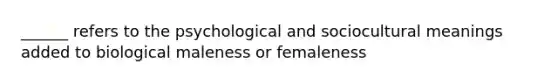 ______ refers to the psychological and sociocultural meanings added to biological maleness or femaleness