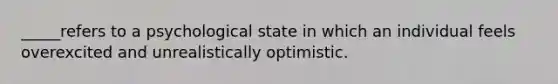 _____refers to a psychological state in which an individual feels overexcited and unrealistically optimistic.