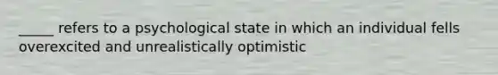 _____ refers to a psychological state in which an individual fells overexcited and unrealistically optimistic