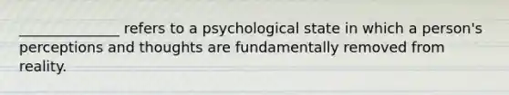 ______________ refers to a psychological state in which a person's perceptions and thoughts are fundamentally removed from reality.