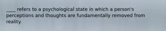 ____ refers to a psychological state in which a person's perceptions and thoughts are fundamentally removed from reality.