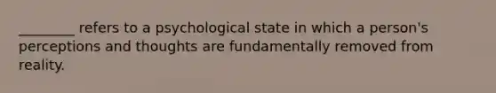 ________ refers to a psychological state in which a person's perceptions and thoughts are fundamentally removed from reality.