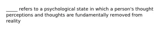 _____ refers to a psychological state in which a person's thought perceptions and thoughts are fundamentally removed from reality