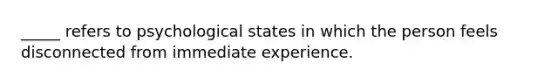 _____ refers to psychological states in which the person feels disconnected from immediate experience.